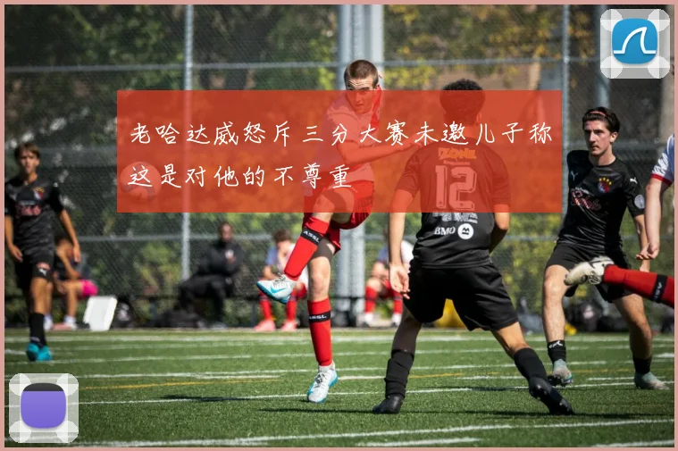 老哈达威怒斥三分大赛未邀儿子称这是对他的不尊重