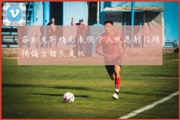 菲利克斯精彩表现令人叹息射门稍稍偏出错失良机