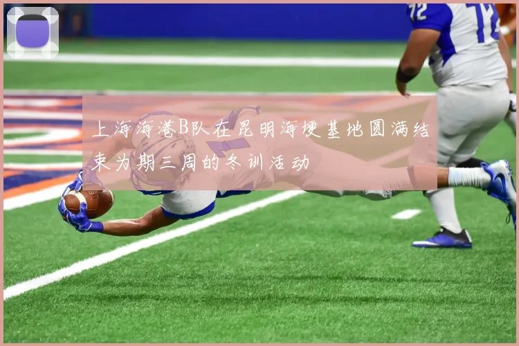 上海海港B队在昆明海埂基地圆满结束为期三周的冬训活动