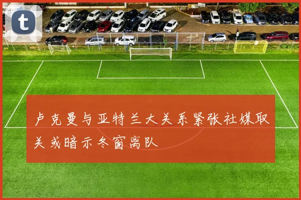 卢克曼与亚特兰大关系紧张社媒取关或暗示冬窗离队