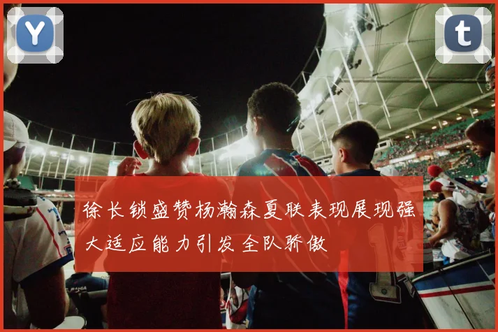 徐长锁盛赞杨瀚森夏联表现展现强大适应能力引发全队骄傲