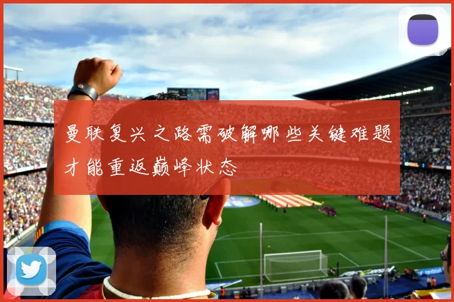 曼联复兴之路需破解哪些关键难题才能重返巅峰状态