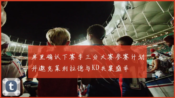 库里确认下赛季三分大赛参赛计划并邀克莱利拉德与KD共襄盛举