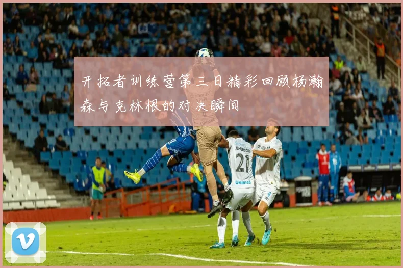 开拓者训练营第三日精彩回顾杨瀚森与克林根的对决瞬间