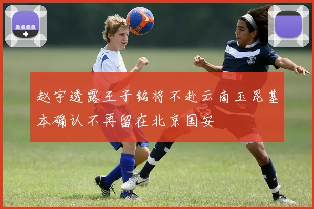 赵宇透露王子铭将不赴云南玉昆基本确认不再留在北京国安