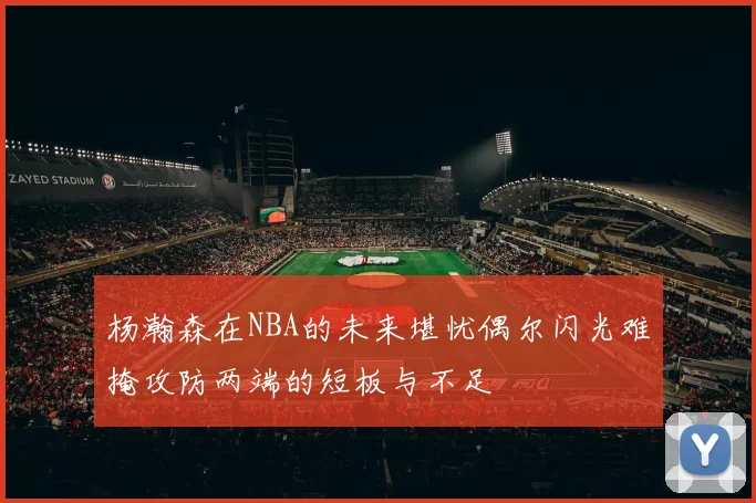 杨瀚森在NBA的未来堪忧偶尔闪光难掩攻防两端的短板与不足