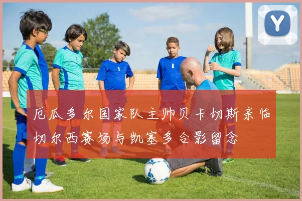 厄瓜多尔国家队主帅贝卡切斯亲临切尔西赛场与凯塞多合影留念