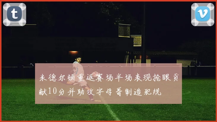 米德尔顿重返赛场半场表现抢眼贡献10分并助攻字母哥制造犯规