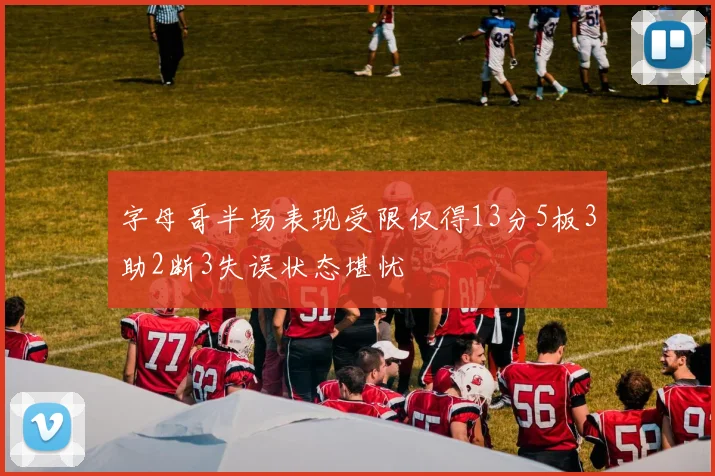 字母哥半场表现受限仅得13分5板3助2断3失误状态堪忧