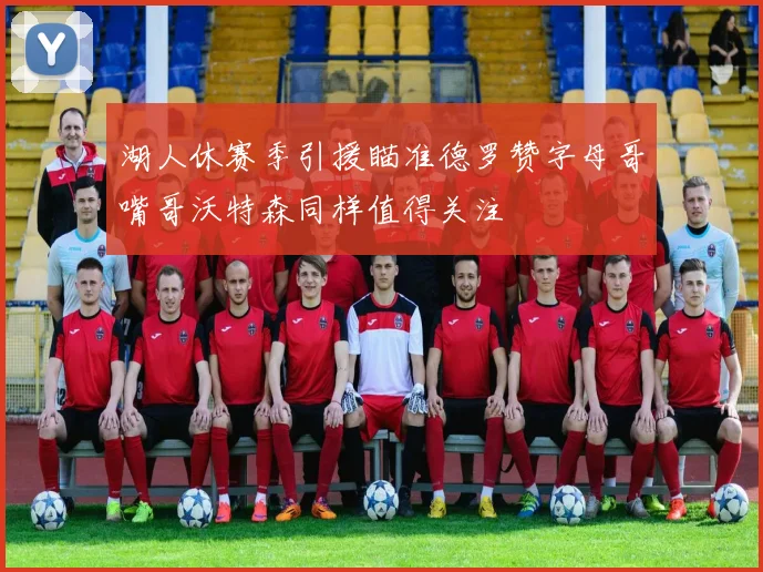 湖人休赛季引援瞄准德罗赞字母哥嘴哥沃特森同样值得关注