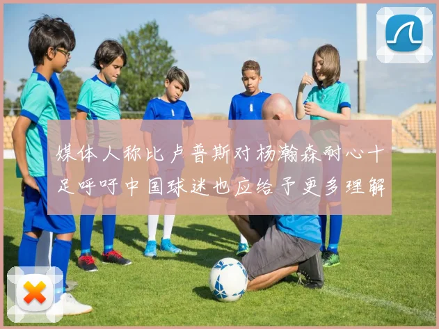 媒体人称比卢普斯对杨瀚森耐心十足呼吁中国球迷也应给予更多理解与支持