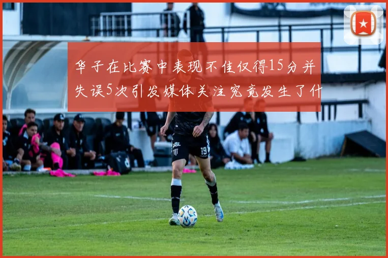 华子在比赛中表现不佳仅得15分并失误5次引发媒体关注究竟发生了什么心事