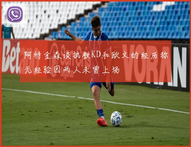 阿特金森谈执教KD和欧文的经历称无经验因两人未曾上场
