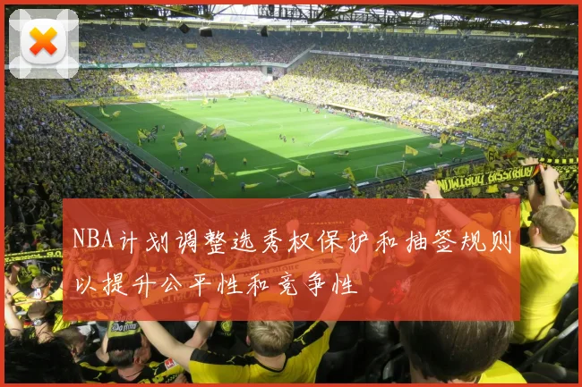 NBA计划调整选秀权保护和抽签规则以提升公平性和竞争性
