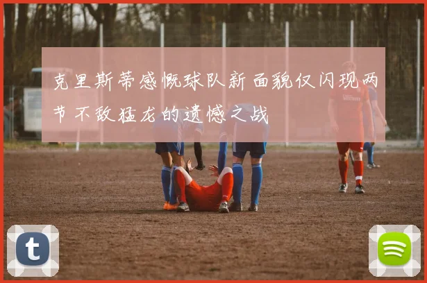 克里斯蒂感慨球队新面貌仅闪现两节不敌猛龙的遗憾之战