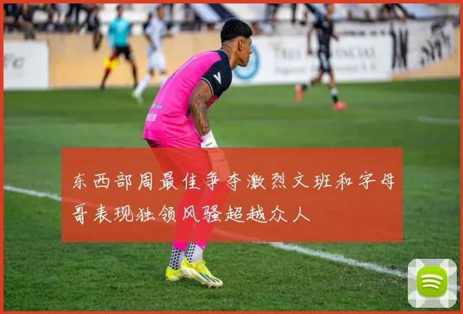 东西部周最佳争夺激烈文班和字母哥表现独领风骚超越众人