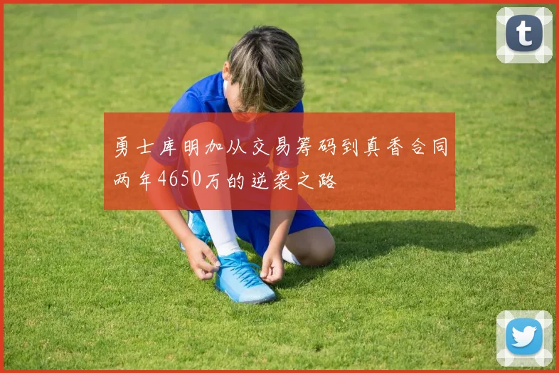 勇士库明加从交易筹码到真香合同两年4650万的逆袭之路