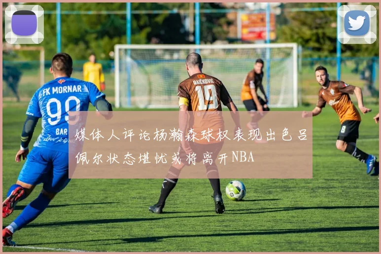 媒体人评论杨瀚森球权表现出色吕佩尔状态堪忧或将离开NBA