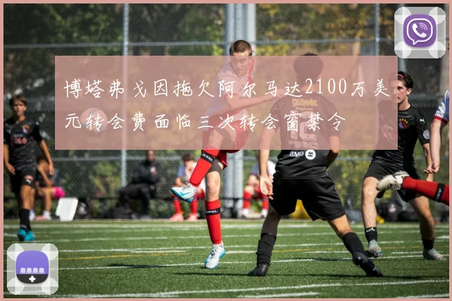 博塔弗戈因拖欠阿尔马达2100万美元转会费面临三次转会窗禁令