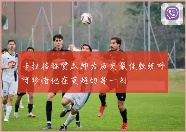 卡拉格称赞瓜帅为历史最佳教练呼吁珍惜他在英超的每一刻