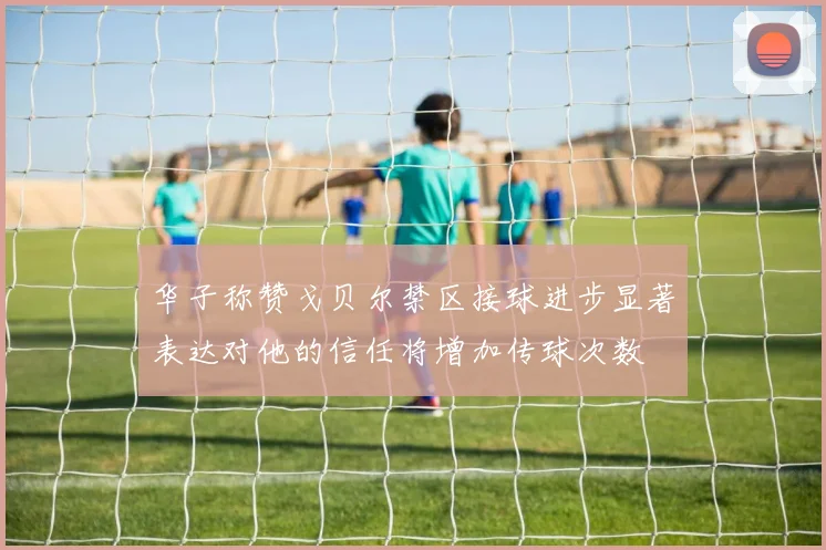 华子称赞戈贝尔禁区接球进步显著表达对他的信任将增加传球次数