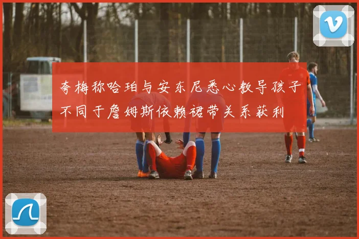 夸梅称哈珀与安东尼悉心教导孩子不同于詹姆斯依赖裙带关系获利